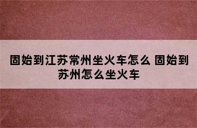 固始到江苏常州坐火车怎么 固始到苏州怎么坐火车